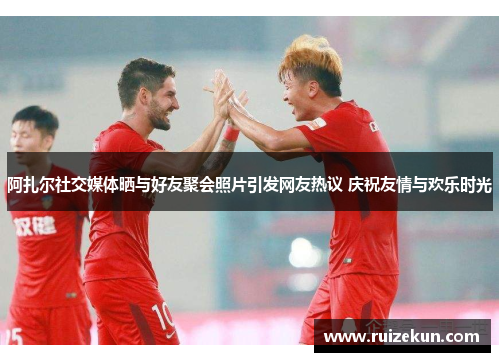 阿扎尔社交媒体晒与好友聚会照片引发网友热议 庆祝友情与欢乐时光