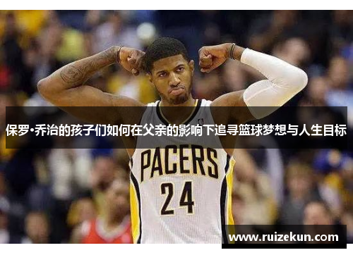 保罗·乔治的孩子们如何在父亲的影响下追寻篮球梦想与人生目标