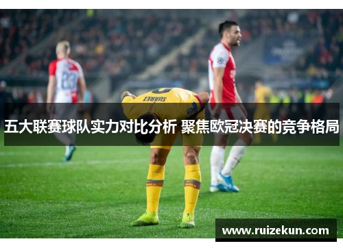 五大联赛球队实力对比分析 聚焦欧冠决赛的竞争格局