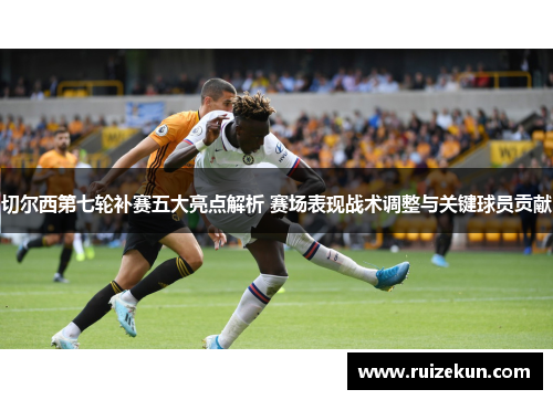 切尔西第七轮补赛五大亮点解析 赛场表现战术调整与关键球员贡献