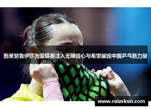 新星努鲁伊莎为亚锦赛注入无限信心与希望展现中国乒乓新力量