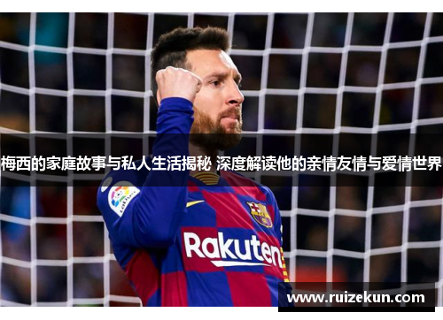梅西的家庭故事与私人生活揭秘 深度解读他的亲情友情与爱情世界