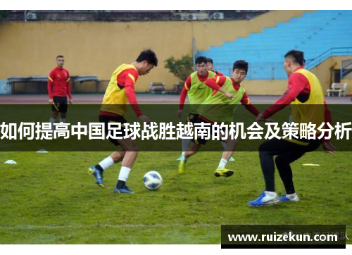 如何提高中国足球战胜越南的机会及策略分析