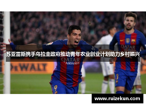 苏亚雷斯携手乌拉圭政府推动青年农业创业计划助力乡村振兴