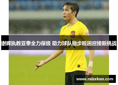 谢晖执教亚泰全力保级 助力球队稳步脱困迎接新挑战